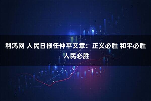 利鸿网 人民日报任仲平文章：正义必胜 和平必胜 人民必胜