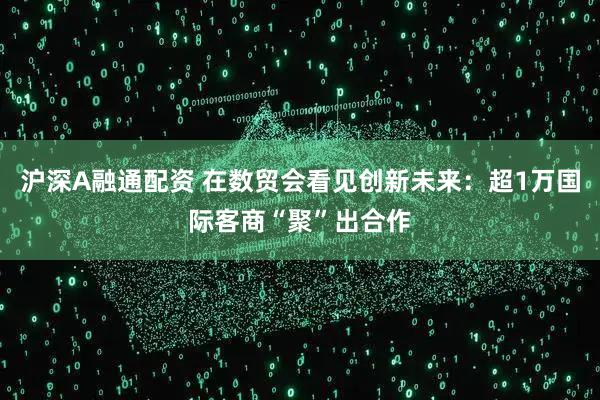 沪深A融通配资 在数贸会看见创新未来：超1万国际客商“聚”出合作