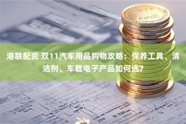 港联配资 双11汽车用品购物攻略：保养工具、清洁剂、车载电子产品如何选？