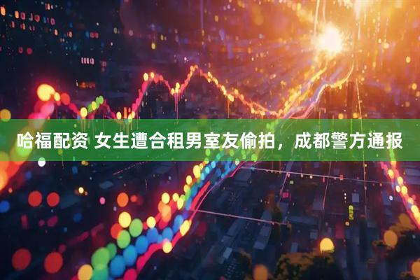 哈福配资 女生遭合租男室友偷拍，成都警方通报