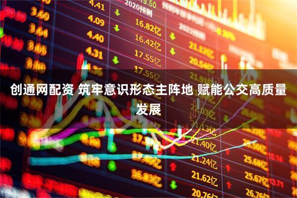 创通网配资 筑牢意识形态主阵地 赋能公交高质量发展