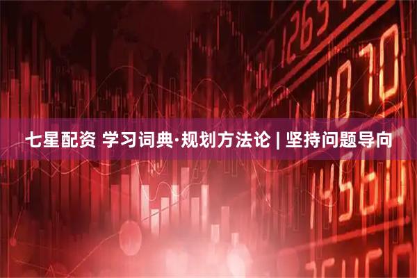七星配资 学习词典·规划方法论 | 坚持问题导向