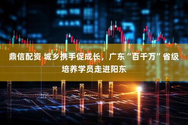 鼎信配资 城乡携手促成长，广东“百千万”省级培养学员走进阳东