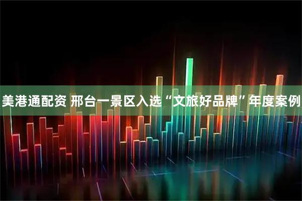 美港通配资 邢台一景区入选“文旅好品牌”年度案例