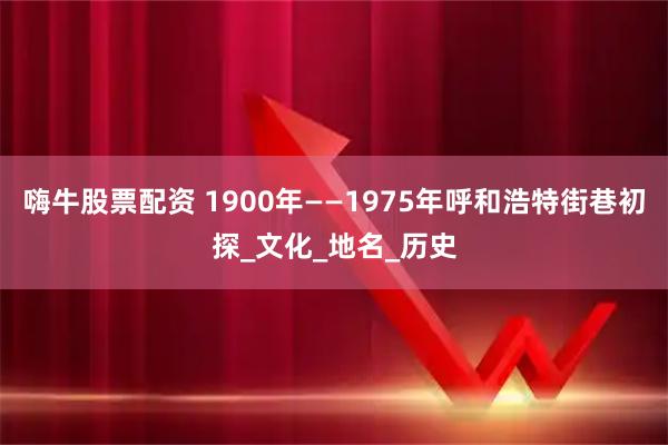嗨牛股票配资 1900年——1975年呼和浩特街巷初探_文化_地名_历史