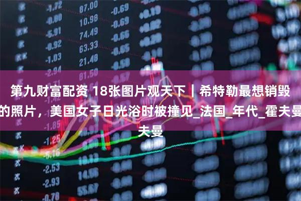 第九财富配资 18张图片观天下｜希特勒最想销毁的照片，美国女子日光浴时被撞见_法国_年代_霍夫曼
