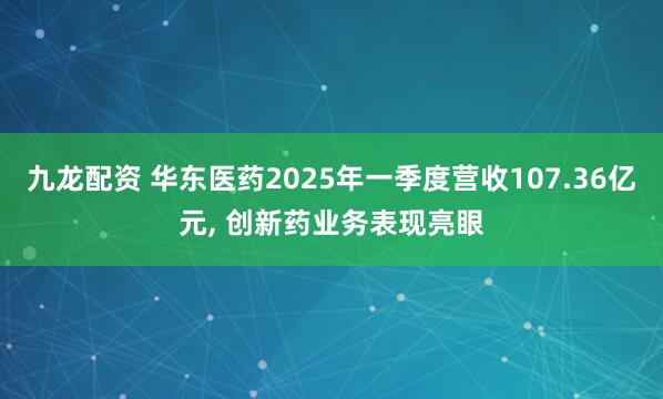九龙配资 华东医药2025年一季度营收107.36亿元, 创新药业务表现亮眼