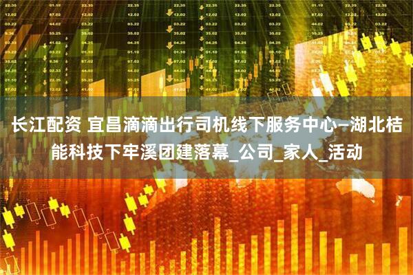 长江配资 宜昌滴滴出行司机线下服务中心—湖北桔能科技下牢溪团建落幕_公司_家人_活动