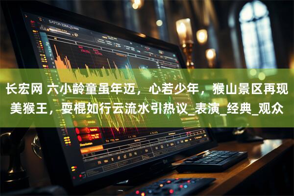 长宏网 六小龄童虽年迈，心若少年，猴山景区再现美猴王，耍棍如行云流水引热议_表演_经典_观众