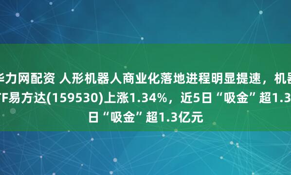华力网配资 人形机器人商业化落地进程明显提速，机器人ETF易方达(159530)上涨1.34%，近5日“吸金”超1.3亿元