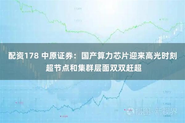 配资178 中原证券：国产算力芯片迎来高光时刻 超节点和集群层面双双赶超