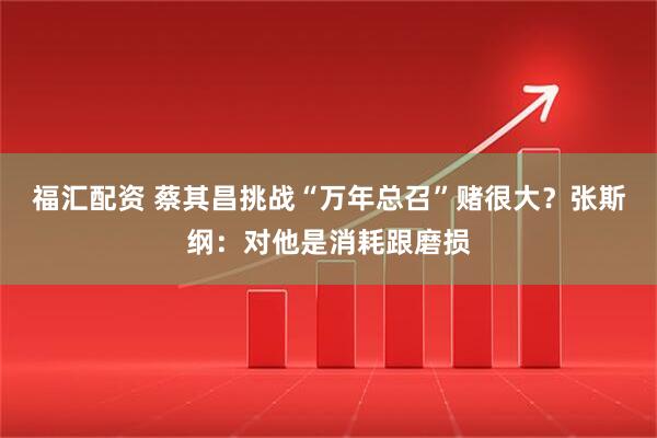 福汇配资 蔡其昌挑战“万年总召”赌很大？张斯纲：对他是消耗跟磨损