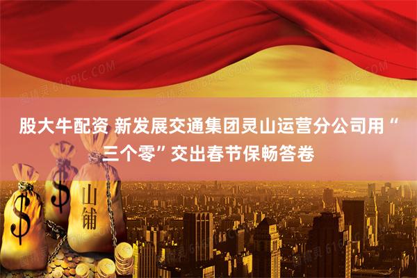 股大牛配资 新发展交通集团灵山运营分公司用“三个零”交出春节保畅答卷