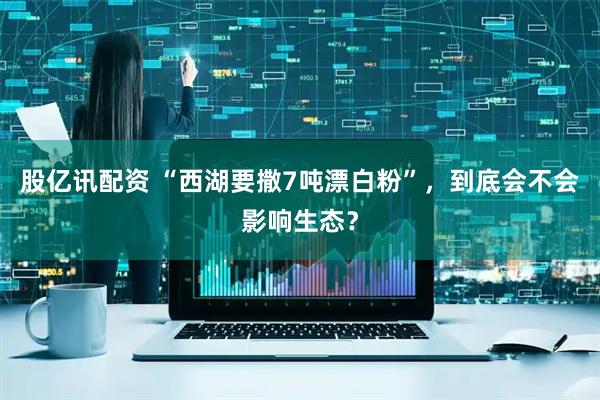 股亿讯配资 “西湖要撒7吨漂白粉”，到底会不会影响生态？