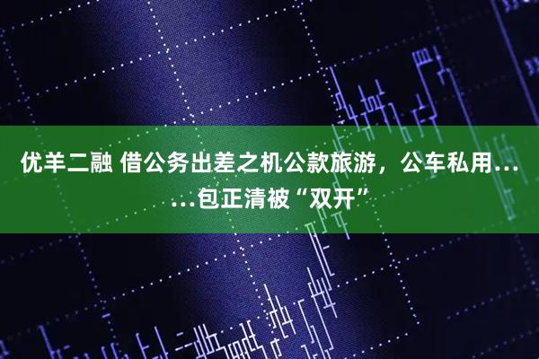 优羊二融 借公务出差之机公款旅游，公车私用……包正清被“双开”