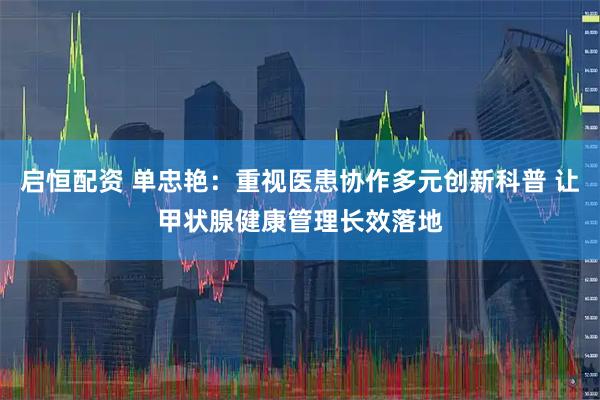 启恒配资 单忠艳：重视医患协作多元创新科普 让甲状腺健康管理长效落地